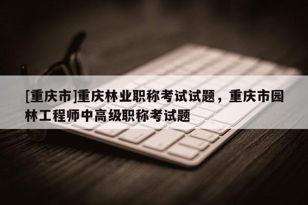 [重慶市]重慶林業(yè)職稱考試試題，重慶市園林工程師中高級(jí)職稱考試題