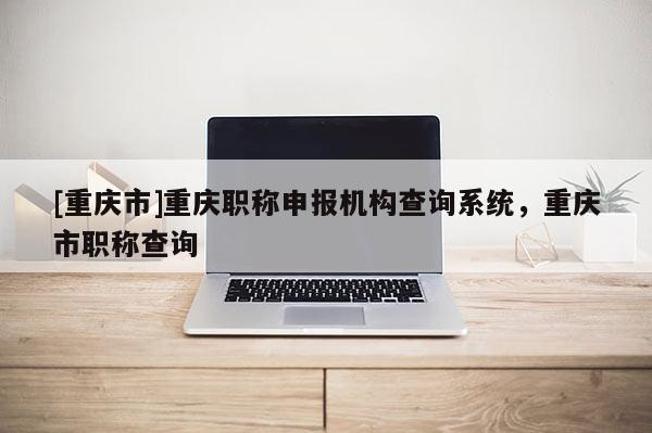[重慶市]重慶職稱申報(bào)機(jī)構(gòu)查詢系統(tǒng)，重慶市職稱查詢