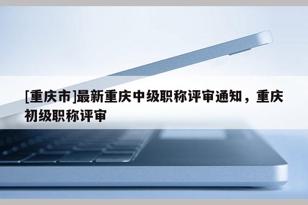 [重慶市]最新重慶中級職稱評審?fù)ㄖ?，重慶初級職稱評審