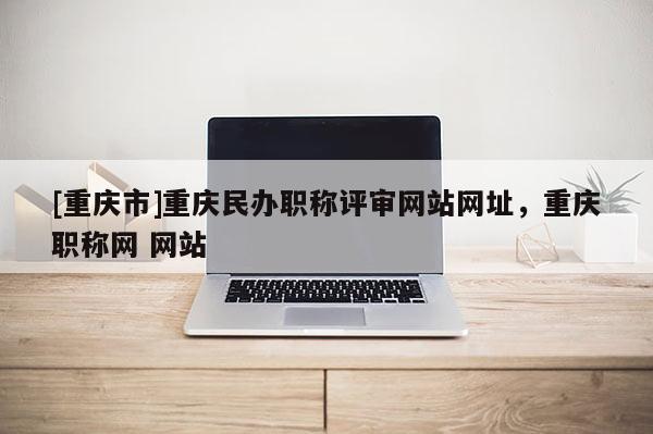 [重慶市]重慶民辦職稱評(píng)審網(wǎng)站網(wǎng)址，重慶職稱網(wǎng) 網(wǎng)站