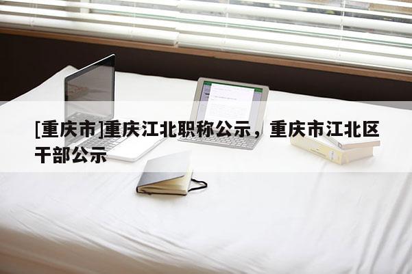 [重慶市]重慶江北職稱公示，重慶市江北區(qū)干部公示