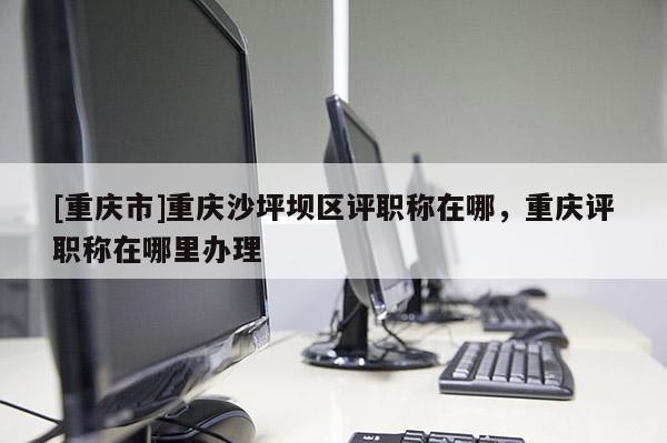 [重慶市]重慶沙坪壩區(qū)評職稱在哪，重慶評職稱在哪里辦理