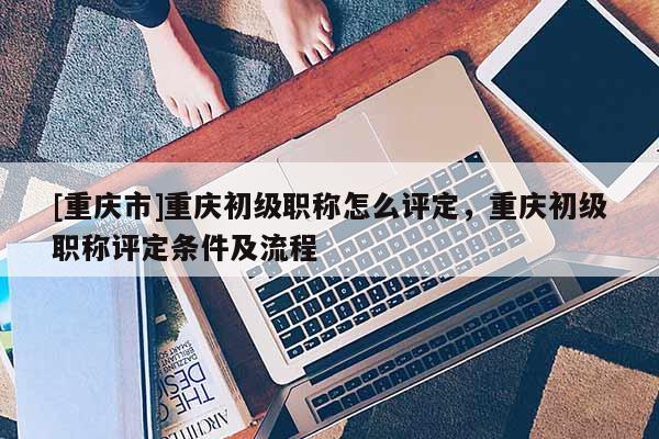[重慶市]重慶初級職稱怎么評定，重慶初級職稱評定條件及流程