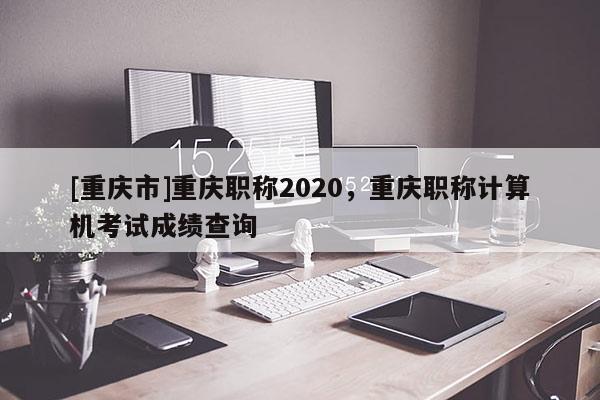 [重慶市]重慶職稱2020，重慶職稱計(jì)算機(jī)考試成績查詢