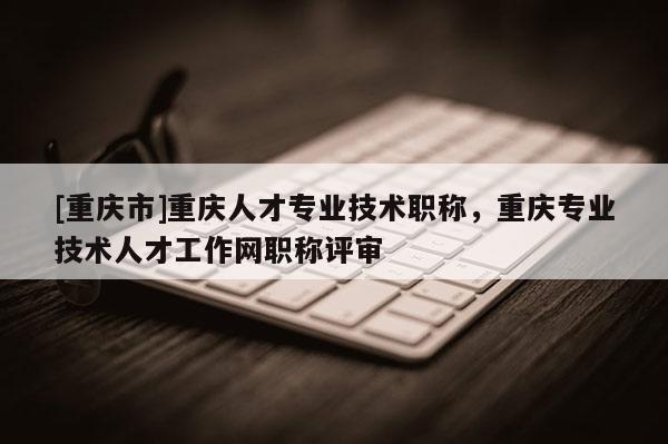 [重慶市]重慶人才專業(yè)技術(shù)職稱，重慶專業(yè)技術(shù)人才工作網(wǎng)職稱評審