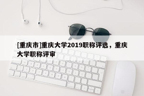 [重慶市]重慶大學(xué)2019職稱評選，重慶大學(xué)職稱評審