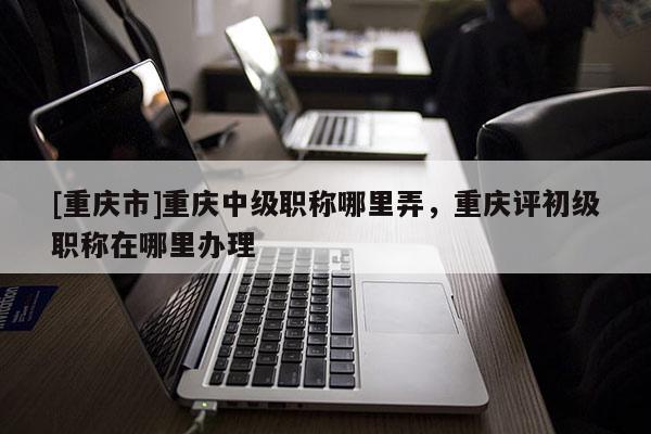 [重慶市]重慶中級(jí)職稱哪里弄，重慶評(píng)初級(jí)職稱在哪里辦理