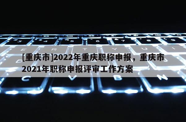 [重慶市]2022年重慶職稱申報，重慶市2021年職稱申報評審工作方案