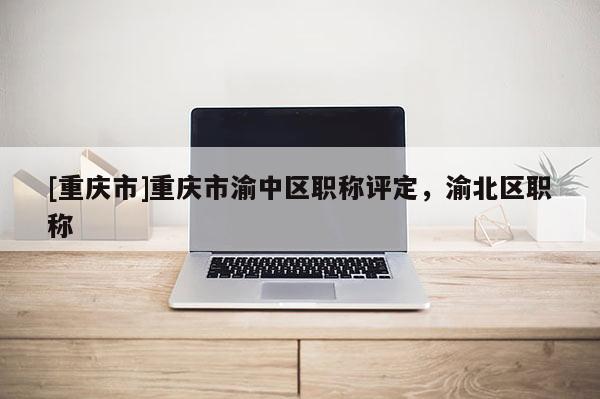 [重慶市]重慶市渝中區(qū)職稱評定，渝北區(qū)職稱