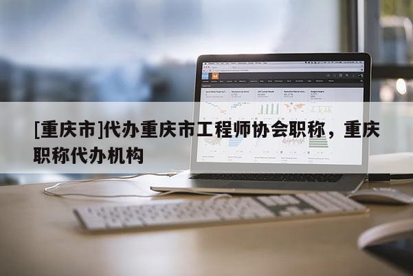 [重慶市]代辦重慶市工程師協(xié)會(huì)職稱，重慶職稱代辦機(jī)構(gòu)