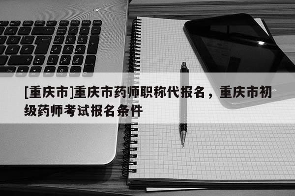 [重慶市]重慶市藥師職稱代報名，重慶市初級藥師考試報名條件