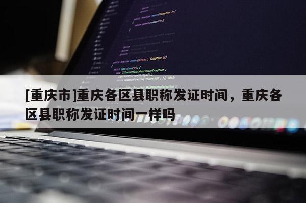 [重慶市]重慶各區(qū)縣職稱(chēng)發(fā)證時(shí)間，重慶各區(qū)縣職稱(chēng)發(fā)證時(shí)間一樣嗎