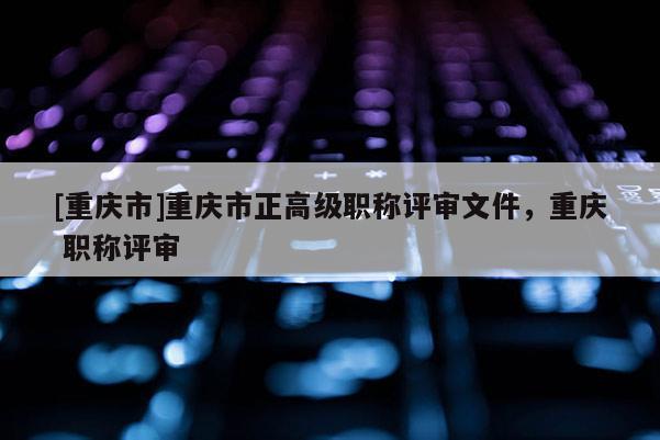 [重慶市]重慶市正高級職稱評審文件，重慶 職稱評審