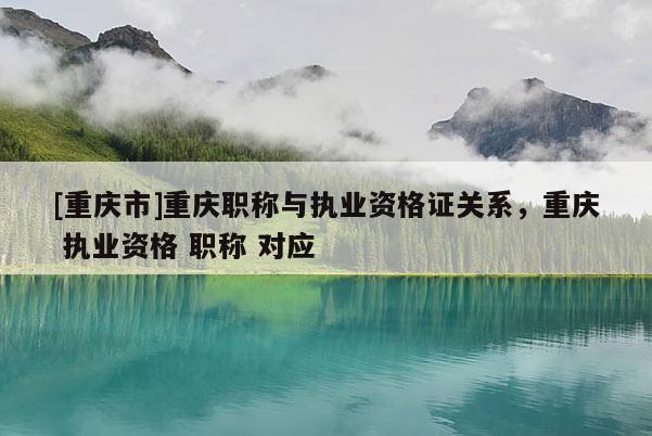 [重慶市]重慶職稱與執(zhí)業(yè)資格證關(guān)系，重慶 執(zhí)業(yè)資格 職稱 對(duì)應(yīng)