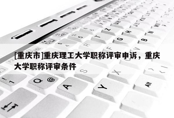 [重慶市]重慶理工大學(xué)職稱評(píng)審申訴，重慶大學(xué)職稱評(píng)審條件
