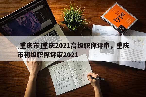 [重慶市]重慶2021高級(jí)職稱評(píng)審，重慶市初級(jí)職稱評(píng)審2021