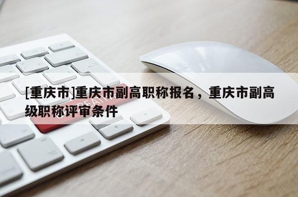 [重慶市]重慶市副高職稱報名，重慶市副高級職稱評審條件
