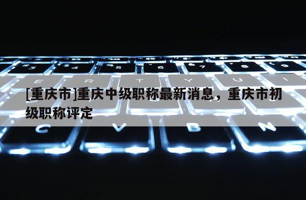 [重慶市]重慶中級職稱最新消息，重慶市初級職稱評定
