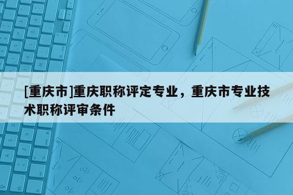 [重慶市]重慶職稱評定專業(yè)，重慶市專業(yè)技術職稱評審條件