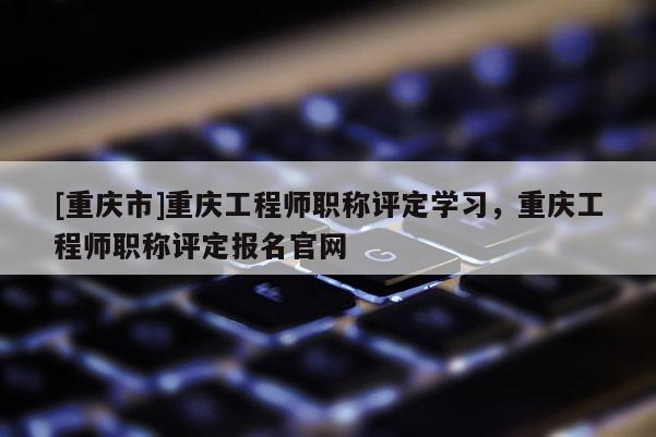 [重慶市]重慶工程師職稱評定學(xué)習(xí)，重慶工程師職稱評定報名官網(wǎng)