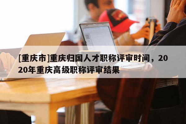 [重慶市]重慶歸國(guó)人才職稱(chēng)評(píng)審時(shí)間，2020年重慶高級(jí)職稱(chēng)評(píng)審結(jié)果