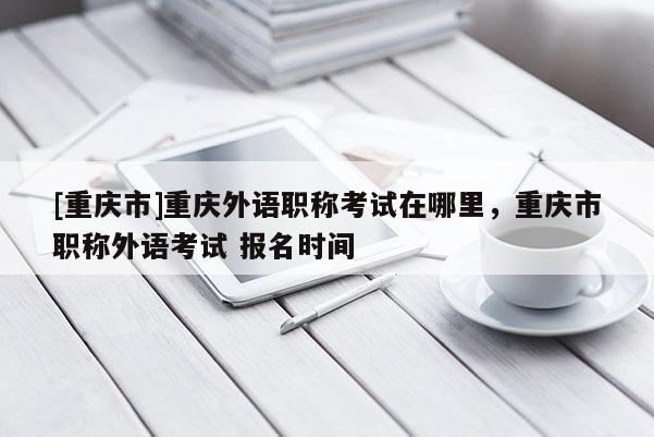 [重慶市]重慶外語職稱考試在哪里，重慶市職稱外語考試 報名時間
