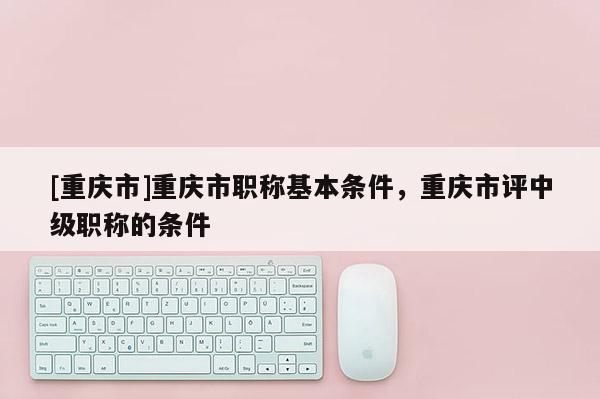[重慶市]重慶市職稱基本條件，重慶市評中級職稱的條件