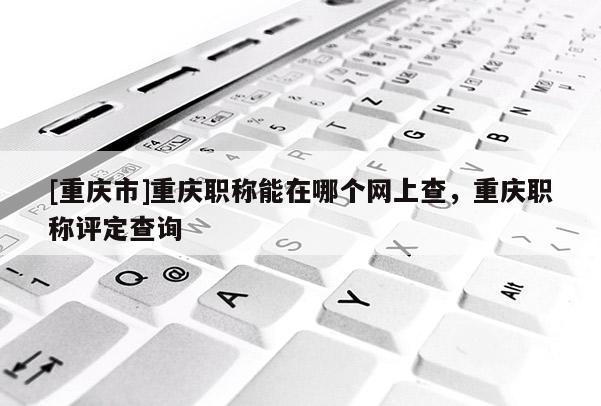[重慶市]重慶職稱能在哪個(gè)網(wǎng)上查，重慶職稱評(píng)定查詢