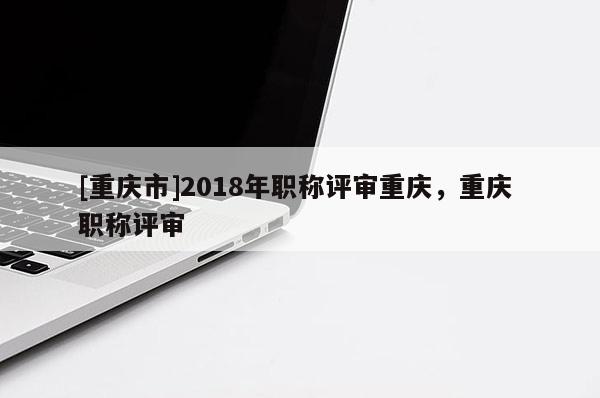 [重慶市]2018年職稱評審重慶，重慶 職稱評審