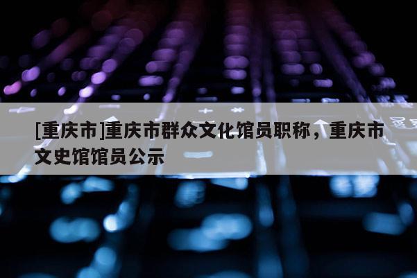 [重慶市]重慶市群眾文化館員職稱，重慶市文史館館員公示