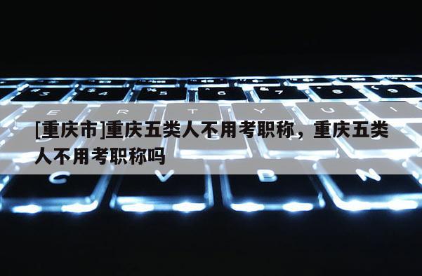 [重慶市]重慶五類人不用考職稱，重慶五類人不用考職稱嗎