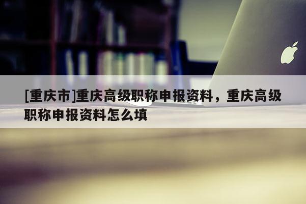 [重慶市]重慶高級職稱申報資料，重慶高級職稱申報資料怎么填