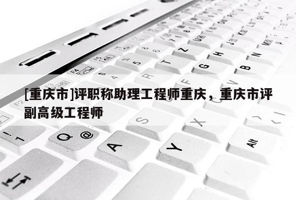 [重慶市]評(píng)職稱(chēng)助理工程師重慶，重慶市評(píng)副高級(jí)工程師