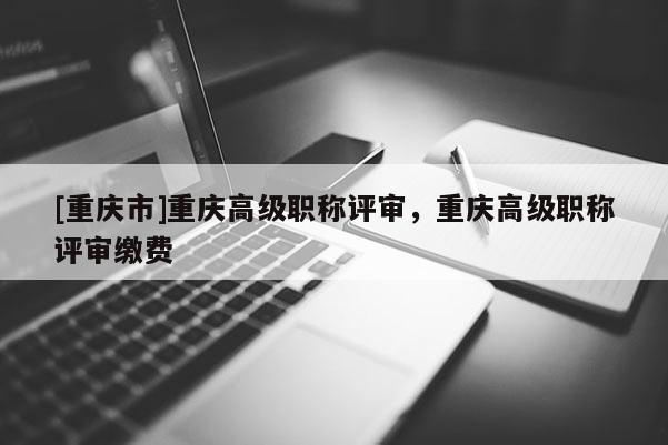 [重慶市]重慶高級(jí)職稱評(píng)審，重慶高級(jí)職稱評(píng)審繳費(fèi)