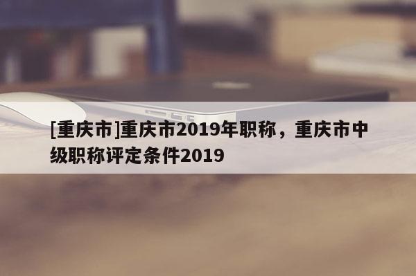 [重慶市]重慶市2019年職稱，重慶市中級職稱評定條件2019
