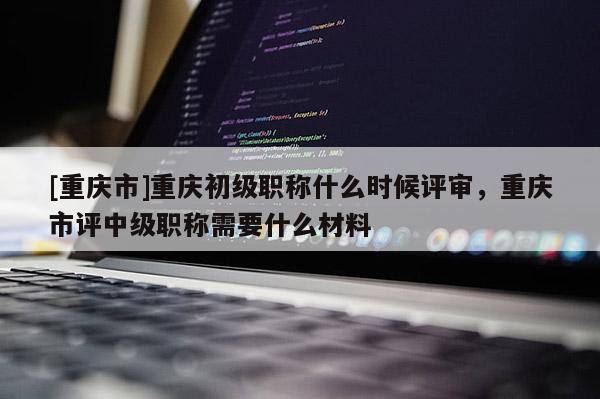 [重慶市]重慶初級職稱什么時候評審，重慶市評中級職稱需要什么材料