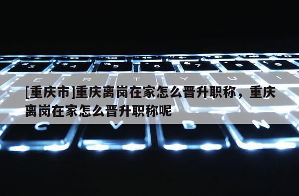 [重慶市]重慶離崗在家怎么晉升職稱，重慶離崗在家怎么晉升職稱呢