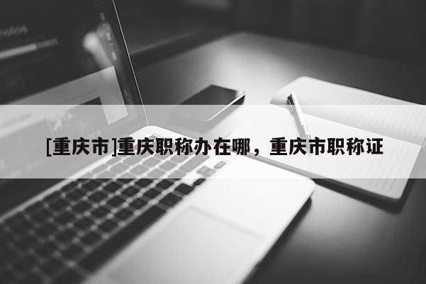 [重慶市]重慶職稱辦在哪，重慶市職稱證