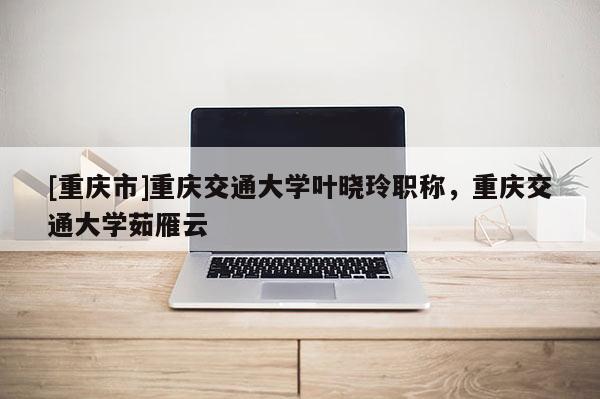 [重慶市]重慶交通大學(xué)葉曉玲職稱，重慶交通大學(xué)茹雁云