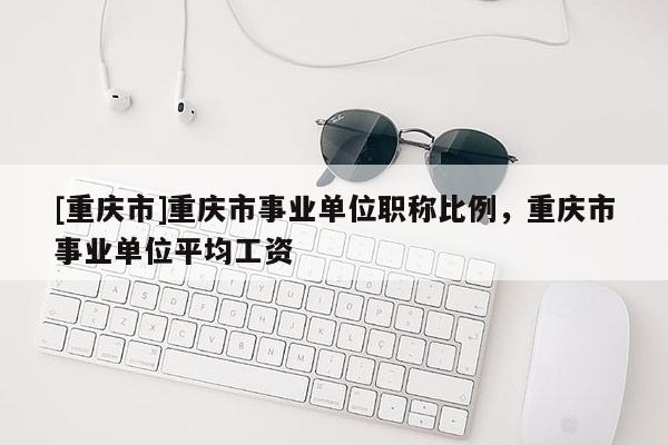[重慶市]重慶市事業(yè)單位職稱比例，重慶市事業(yè)單位平均工資