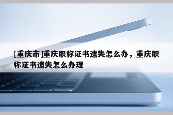 [重慶市]重慶職稱證書遺失怎么辦，重慶職稱證書遺失怎么辦理