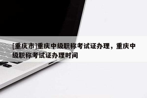 [重慶市]重慶中級職稱考試證辦理，重慶中級職稱考試證辦理時間