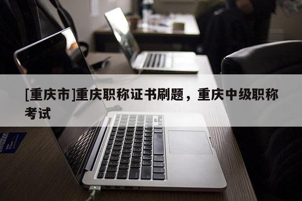 [重慶市]重慶職稱證書刷題，重慶中級職稱考試