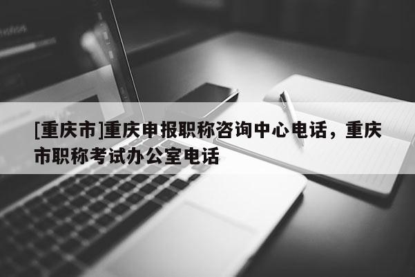 [重慶市]重慶申報(bào)職稱(chēng)咨詢(xún)中心電話，重慶市職稱(chēng)考試辦公室電話