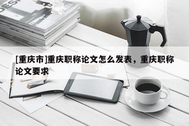 [重慶市]重慶職稱論文怎么發(fā)表，重慶職稱論文要求