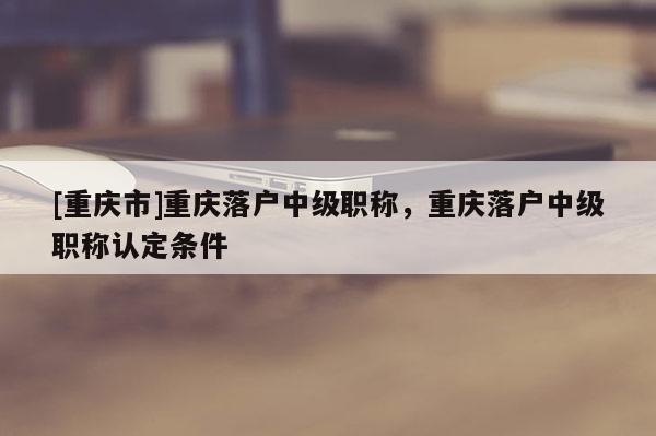 [重慶市]重慶落戶中級職稱，重慶落戶中級職稱認(rèn)定條件