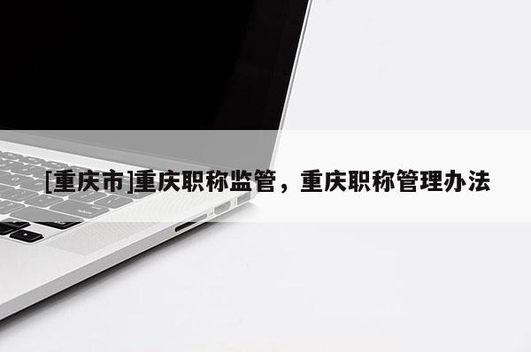 [重慶市]重慶職稱(chēng)監(jiān)管，重慶職稱(chēng)管理辦法