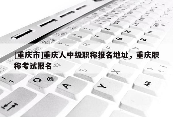 [重慶市]重慶人中級職稱報名地址，重慶職稱考試報名