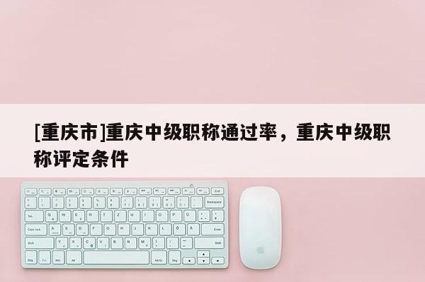 [重慶市]重慶中級(jí)職稱通過率，重慶中級(jí)職稱評(píng)定條件
