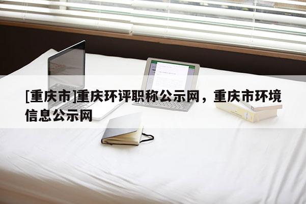 [重慶市]重慶環(huán)評(píng)職稱(chēng)公示網(wǎng)，重慶市環(huán)境信息公示網(wǎng)